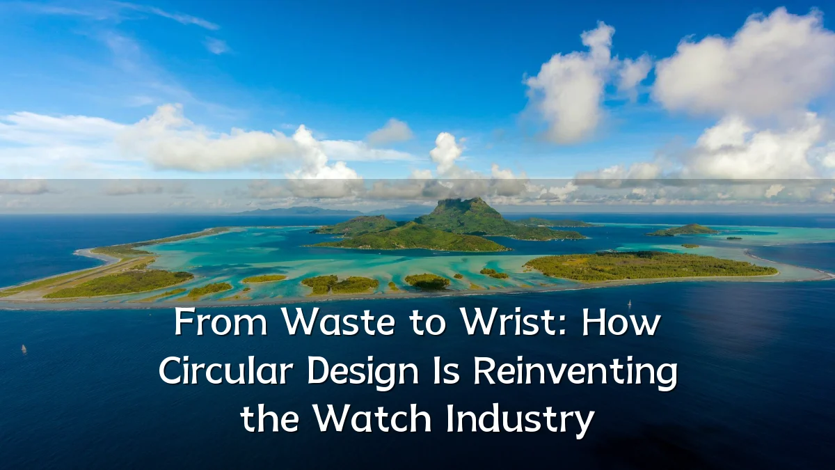 From Waste to Wrist: How Circular Design Is Reinventing the Watch Industry